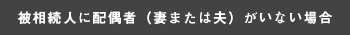 被相続人に配偶者（妻または）がいない場合